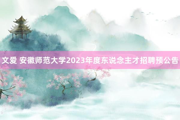 文爱 安徽师范大学2023年度东说念主才招聘预公告
