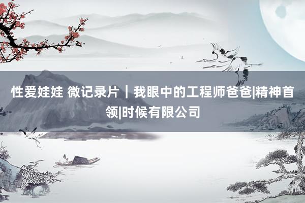 性爱娃娃 微记录片｜我眼中的工程师爸爸|精神首领|时候有限公司