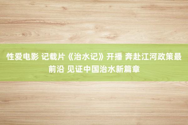 性爱电影 记载片《治水记》开播 奔赴江河政策最前沿 见证中国治水新篇章