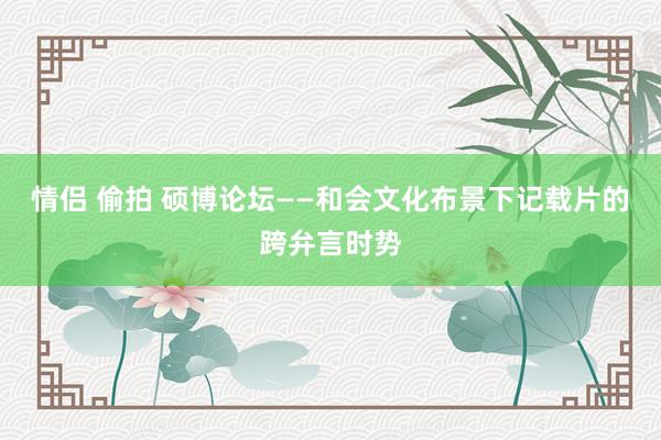 情侣 偷拍 硕博论坛——和会文化布景下记载片的跨弁言时势
