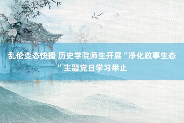 乱伦变态快播 历史学院师生开展“净化政事生态”主题党日学习举止