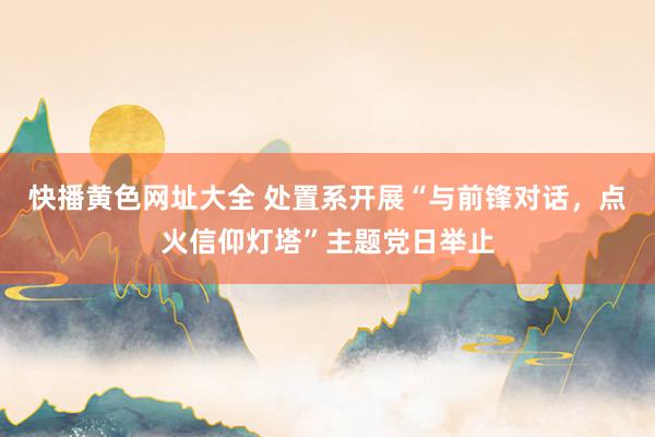 快播黄色网址大全 处置系开展“与前锋对话，点火信仰灯塔”主题党日举止