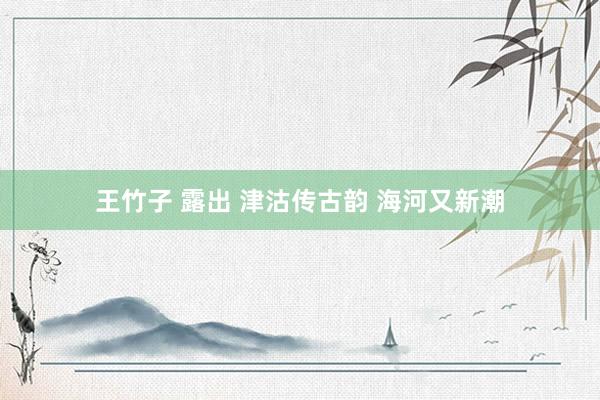王竹子 露出 津沽传古韵 海河又新潮