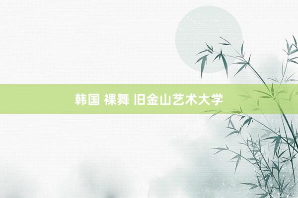 韩国 裸舞 旧金山艺术大学