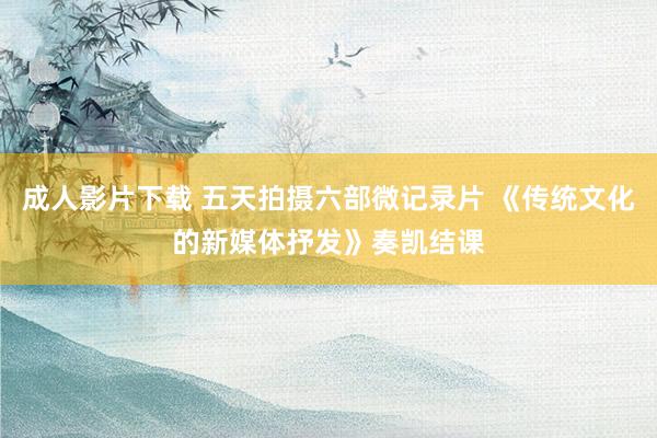 成人影片下载 五天拍摄六部微记录片 《传统文化的新媒体抒发》奏凯结课