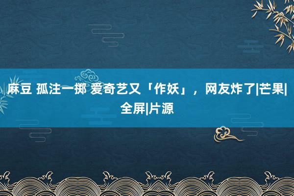 麻豆 孤注一掷 爱奇艺又「作妖」，网友炸了|芒果|全屏|片源