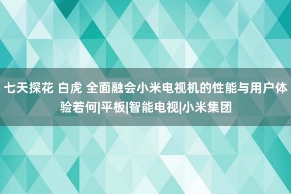 七天探花 白虎 全面融会小米电视机的性能与用户体验若何|平板|智能电视|小米集团