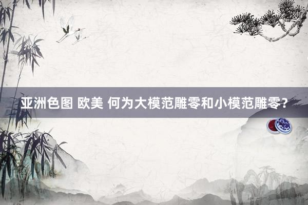 亚洲色图 欧美 何为大模范雕零和小模范雕零？