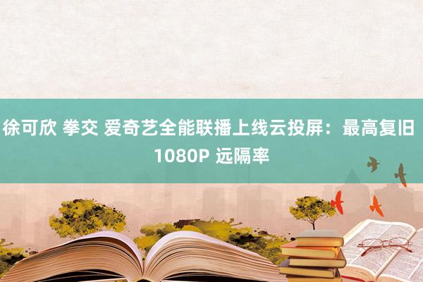 徐可欣 拳交 爱奇艺全能联播上线云投屏：最高复旧 1080P 远隔率