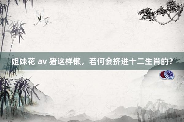 姐妹花 av 猪这样懒，若何会挤进十二生肖的？