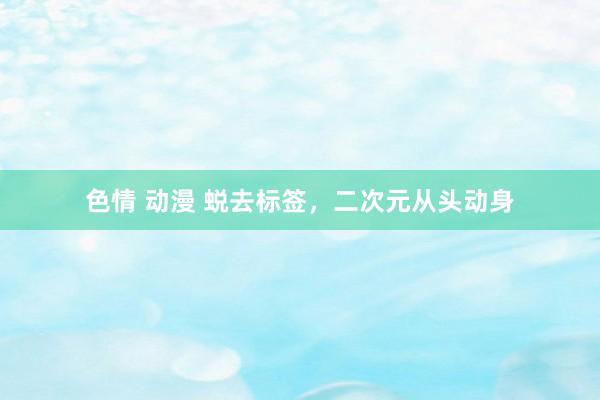 色情 动漫 蜕去标签，二次元从头动身