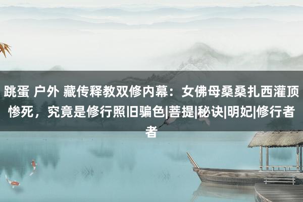 跳蛋 户外 藏传释教双修内幕：女佛母桑桑扎西灌顶惨死，究竟是修行照旧骗色|菩提|秘诀|明妃|修行者