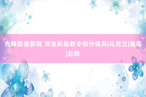 先锋影音影院 泽连斯基敕令部分寝兵|乌克兰|俄乌|总统