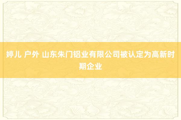 婷儿 户外 山东朱门铝业有限公司被认定为高新时期企业