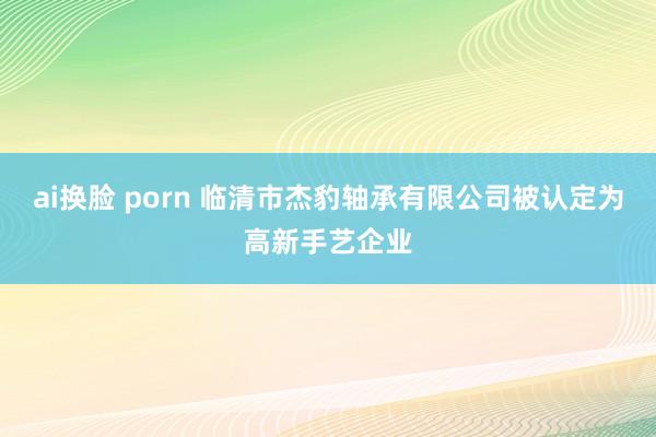 ai换脸 porn 临清市杰豹轴承有限公司被认定为高新手艺企业