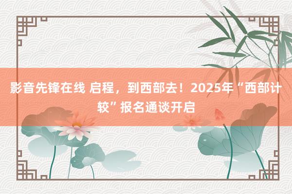 影音先锋在线 启程，到西部去！2025年“西部计较”报名通谈开启