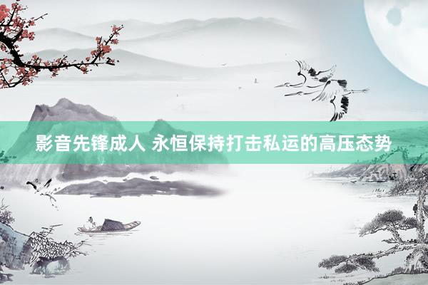 影音先锋成人 永恒保持打击私运的高压态势