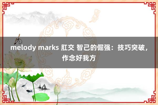 melody marks 肛交 智己的倔强：技巧突破，作念好我方