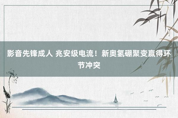 影音先锋成人 兆安级电流！新奥氢硼聚变赢得环节冲突