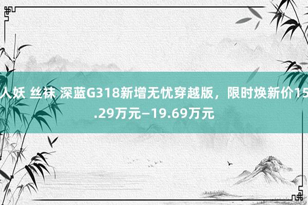 人妖 丝袜 深蓝G318新增无忧穿越版，限时焕新价15.29万元—19.69万元