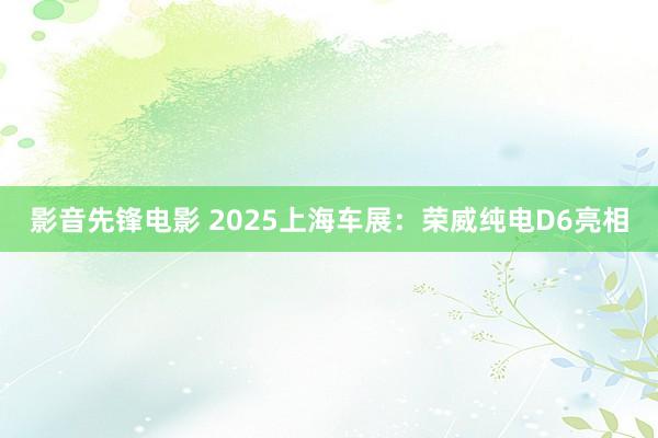 影音先锋电影 2025上海车展：荣威纯电D6亮相