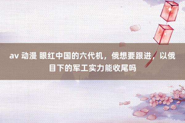 av 动漫 眼红中国的六代机，俄想要跟进，以俄目下的军工实力能收尾吗