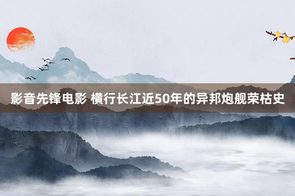 影音先锋电影 横行长江近50年的异邦炮舰荣枯史