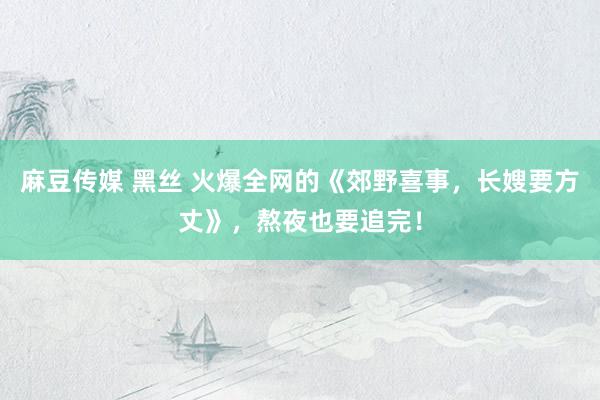 麻豆传媒 黑丝 火爆全网的《郊野喜事，长嫂要方丈》，熬夜也要追完！