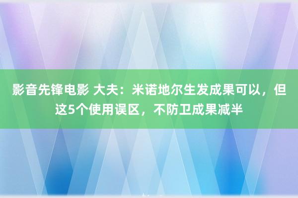 影音先锋电影 大夫：米诺地尔生发成果可以，但这5个使用误区，不防卫成果减半