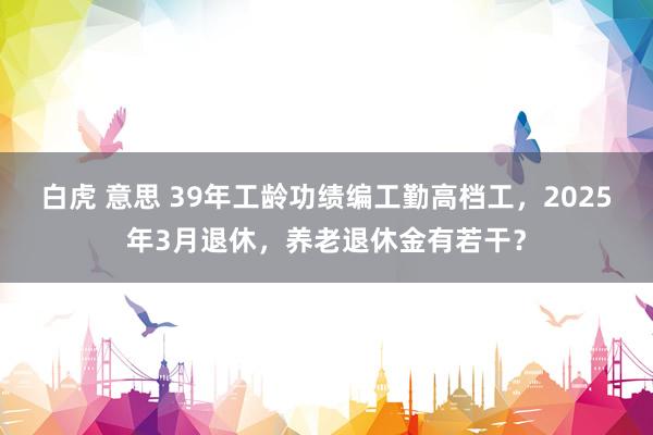 白虎 意思 39年工龄功绩编工勤高档工，2025年3月退休，养老退休金有若干？