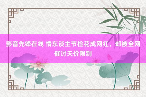 影音先锋在线 情东谈主节捡花成网红，却被全网催讨天价限制