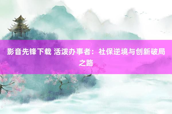 影音先锋下载 活泼办事者：社保逆境与创新破局之路