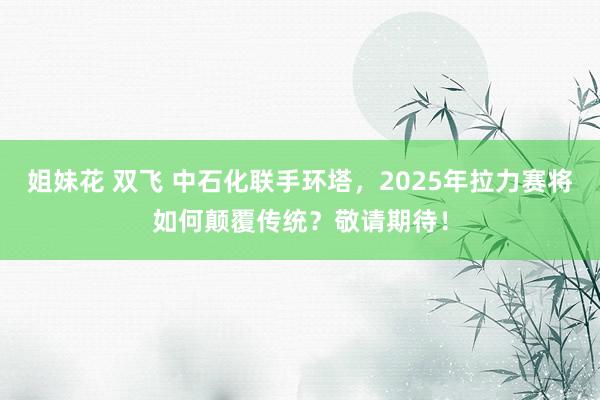 姐妹花 双飞 中石化联手环塔，2025年拉力赛将如何颠覆传统？敬请期待！