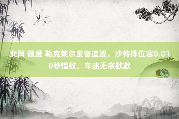 女同 做爱 勒克莱尔发奋追逐，沙特排位赛0.010秒惜败，车迷无奈欷歔