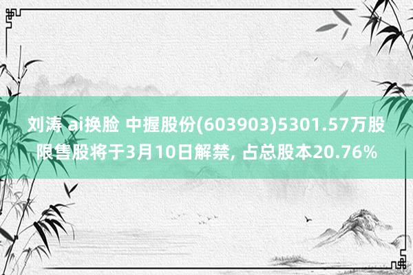 刘涛 ai换脸 中握股份(603903)5301.57万股限售股将于3月10日解禁， 占总股本20.76%