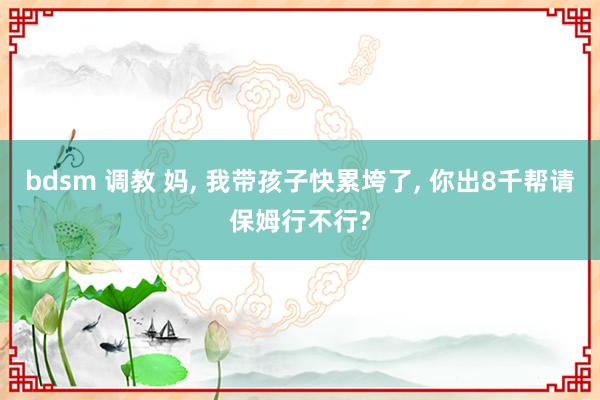bdsm 调教 妈， 我带孩子快累垮了， 你出8千帮请保姆行不行?