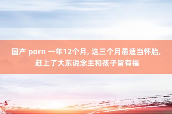 国产 porn 一年12个月， 这三个月最适当怀胎， 赶上了大东说念主和孩子皆有福