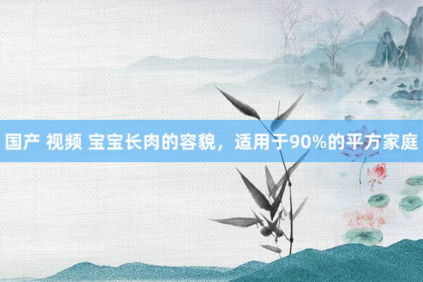 国产 视频 宝宝长肉的容貌,适用于90%的平方家庭