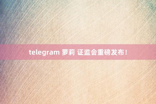 telegram 萝莉 证监会重磅发布！