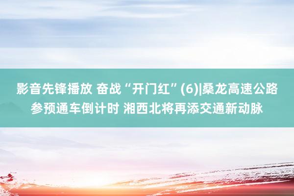 影音先锋播放 奋战“开门红”(6)|桑龙高速公路参预通车倒计时 湘西北将再添交通新动脉