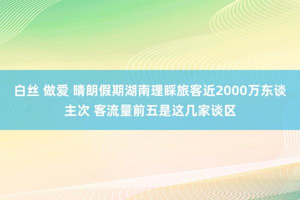 白丝 做爱 晴朗假期湖南理睬旅客近2000万东谈主次 客流量前五是这几家谈区