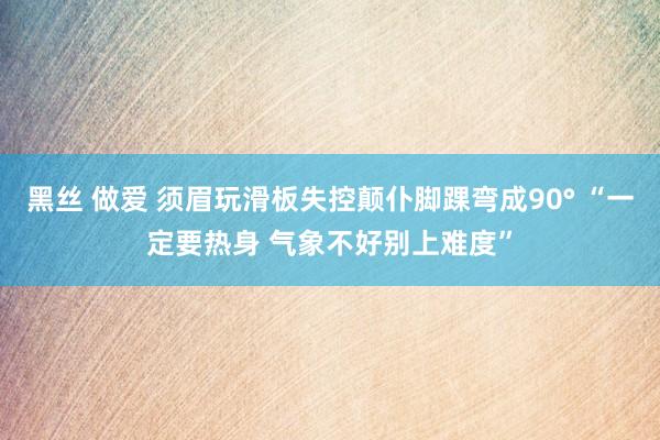 黑丝 做爱 须眉玩滑板失控颠仆脚踝弯成90° “一定要热身 气象不好别上难度”