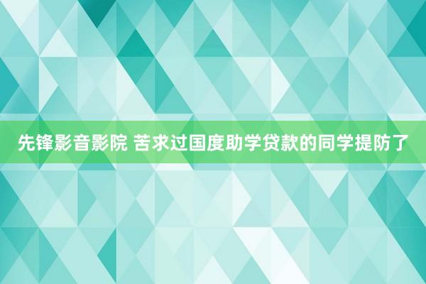 先锋影音影院 苦求过国度助学贷款的同学提防了