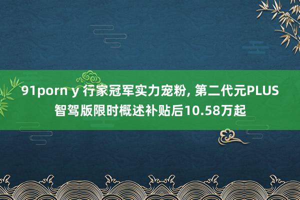 91porn y 行家冠军实力宠粉， 第二代元PLUS智驾版限时概述补贴后10.58万起