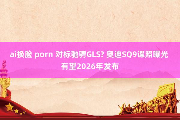 ai换脸 porn 对标驰骋GLS? 奥迪SQ9谍照曝光 有望2026年发布
