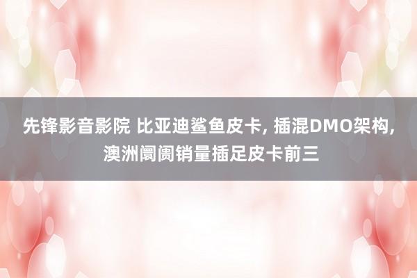 先锋影音影院 比亚迪鲨鱼皮卡， 插混DMO架构， 澳洲阛阓销量插足皮卡前三
