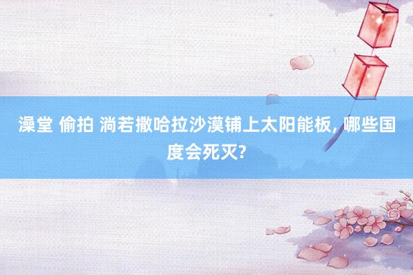 澡堂 偷拍 淌若撒哈拉沙漠铺上太阳能板， 哪些国度会死灭?