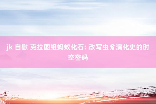 jk 自慰 克拉图组蚂蚁化石: 改写虫豸演化史的时空密码