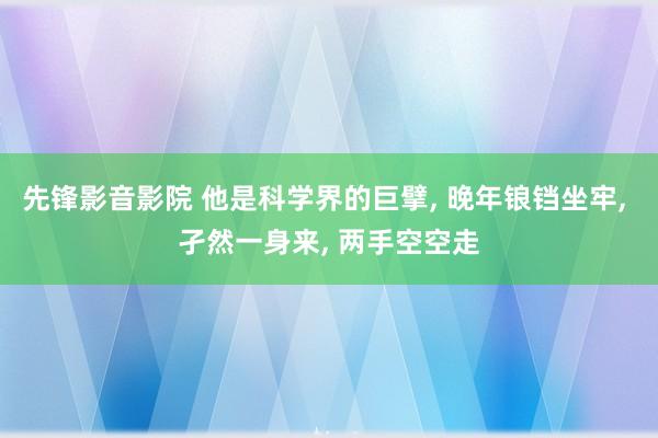 先锋影音影院 他是科学界的巨擘， 晚年锒铛坐牢， 孑然一身来， 两手空空走