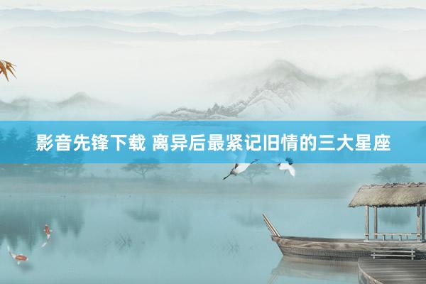影音先锋下载 离异后最紧记旧情的三大星座